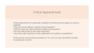 Critical Appraisal tools
•Critical appraisal is the systematic evaluation of clinical research papers in order to
establish:
•-Does this study address a clearly focused question?
•-Did the study use valid methods to address this question?
•-Are the valid results of this study important?
•-Are these valid, important results applicable to my patient or population?
•If the answer to any of these questions is “no”, you can save yourself the trouble
of reading the rest of it.
 