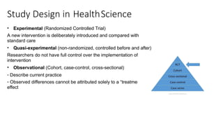 Study Design in HealthScience
• Experimental (Randomized Controlled Trial)
A new intervention is deliberately introduced and compared with
standard care
• Quasi-experimental (non-randomized, controlled before and after)
Researchers do not have full control over the implementation of the
intervention
• Observational (Cohort, case-control, cross-sectional)
- Describe current practice
- Observed differences cannot be attributed solely to a “treatment”
effect
 