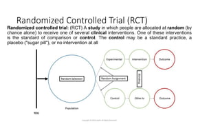 Randomized Controlled Trial (RCT)
Randomized controlled trial: (RCT) A study in which people are allocated at random (by
chance alone) to receive one of several clinical interventions. One of these interventions
is the standard of comparison or control. The control may be a standard practice, a
placebo ("sugar pill"), or no intervention at all
 