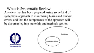 What is Systematic Review
A review that has been prepared using some kind of
systematic approach to minimising biases and random
errors, and that the components of the approach will
be documented in a materials and methods section
Systematic reviews
Reviews
 