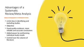 Advantages of a
Systematic
Review/Meta Analysis
• Limits bias in identifying and
excluding studies
• Objective
• Good quality evidence, more
reliable and accurate conclusions
• Added power by synthesising
individual study results
• Control over the volume of
literature
 