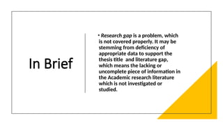 In Brief
• Research gap is a problem, which
is not covered properly. It may be
stemming from deficiency of
appropriate data to support the
thesis title and literature gap,
which means the lacking or
uncomplete piece of information in
the Academic research literature
which is not investigated or
studied.
 