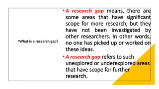 •What is a research gap?
• A research gap means, there are
some areas that have significant
scope for more research, but they
have not been investigated by
other researchers. In other words,
no one has picked up or worked on
these ideas.
• A research gap refers to such
unexplored or underexplored areas
that have scope for further
research.
 