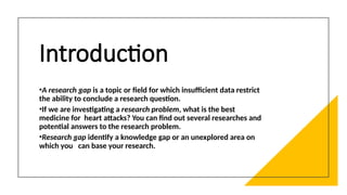 Introduction
•A research gap is a topic or field for which insufficient data restrict
the ability to conclude a research question.
•If we are investigating a research problem, what is the best
medicine for heart attacks? You can find out several researches and
potential answers to the research problem.
•Research gap identify a knowledge gap or an unexplored area on
which you can base your research.
 