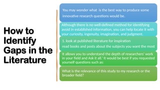 How to
Identify
Gaps in the
Literature
You may wonder what is the best way to produce some
innovative research questions would be.
Although there is no well-defined method for identifying
avoid in established information, you can help locate it with
your curiosity, ingenuity, imagination, and judgment.
1. look at published literature for inspiration
read books and posts about the subjects you want the most
It allows you to understand the depth of researchers' work
in your field and Ask it all.’ It would be best if you requested
yourself questions such as:
What is the relevance of this study to my research or the
broader field?
 