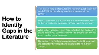How to
Identify
Gaps in the
Literature
How does it help me formulate my research questions in this
article? Will further clarity need the statement of the
author?
What problems or the author has not answered questions?
Is there a particular viewpoint I should take into account?
What other variables may have affected the findings? It
would help if you concentrated on the Introduction section
when reading research papers
The authors clarify their research subject's significance and
the holes they have found and attempted to fill in their
research.
 