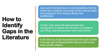 How to
Identify
Gaps in the
Literature
Also, look at the directions or recommendations that the
writers have made for more study as that could be highly
encouraging for PhD Literature Review Gap
Identification.
To learn more about the advancements and
developments in science over the years in the field of
your liking, read meta-analyses and review articles.
It will allow you to get acquainted with the issues studied
in the past and trending questions that you find curious
about specific subjects..
 