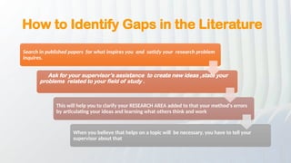 How to Identify Gaps in the Literature
Search in published papers for what inspires you and satisfy your research problem
inquires.
Ask for your supervisor’s assistance to create new ideas ,state your
problems related to your field of study .
This will help you to clarify your RESEARCH AREA added to that your method's errors
by articulating your ideas and learning what others think and work
When you believe that helps on a topic will be necessary, you have to tell your
supervisor about that
 