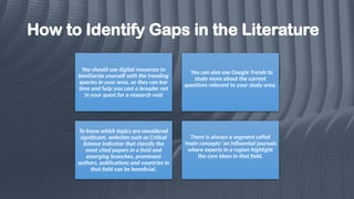 How to Identify Gaps in the Literature
You should use digital resources to
familiarize yourself with the trending
queries in your area, as they can bar
time and help you cast a broader net
in your quest for a research void
You can also use Google Trends to
study more about the current
questions relevant to your study area.
To know which topics are considered
significant, websites such as Critical
Science Indicator that classify the
most cited papers in a field and
emerging branches, prominent
authors, publications and countries in
that field can be beneficial.
There is always a segment called
'main concepts' on influential journals
where experts in a region highlight
the core ideas in that field.
 