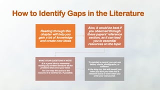 How to Identify Gaps in the Literature
Reading through this
chapter will help you
gain a lot of knowledge
and create new ideas
Also, it would be best if
you observed through
these papers' reference
section, as it can lead
you to essential
resources on the topic
MAKE YOUR QUESTIONS A NOTE:
.It is a good idea to remember
reading any written literature all the
problems that cross your mind.
. You can map the query to the
resource it is centred on, if possible.
To maintain a record, you can use
tables, charts, photographs, or
software.
In the long run, this will benefit you
when you turn your idea into a
research issue or even when you
write your manuscript.
 