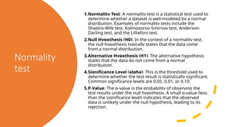 Normality
test
1.Normality Test: A normality test is a statistical test used to
determine whether a dataset is well-modeled by a normal
distribution. Examples of normality tests include the
Shapiro-Wilk test, Kolmogorov-Smirnov test, Anderson-
Darling test, and the Lilliefors test.
2.Null Hypothesis (H0): In the context of a normality test,
the null hypothesis typically states that the data come
from a normal distribution.
3.Alternative Hypothesis (H1): The alternative hypothesis
states that the data do not come from a normal
distribution.
4.Significance Level (alpha): This is the threshold used to
determine whether the test result is statistically significant.
Common significance levels are 0.05, 0.01, or 0.10.
5.P-Value: The p-value is the probability of observing the
test results under the null hypothesis. A small p-value (less
than the significance level) indicates that the observed
data is unlikely under the null hypothesis, leading to its
rejection.
 