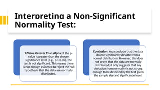Interpreting a Non-Significant
Normality Test:
P-Value Greater Than Alpha: If the p-
value is greater than the chosen
significance level (e.g., p > 0.05), the
test is not significant. This means there
is not enough evidence to reject the null
hypothesis that the data are normally
distributed.
Conclusion: You conclude that the data
do not significantly deviate from a
normal distribution. However, this does
not prove that the data are normally
distributed; it only suggests that any
deviation from normality is not strong
enough to be detected by the test given
the sample size and significance level.
 