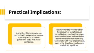 Practical Implications:
In practice, this means you can
proceed with analyses that assume
normality (such as certain
parametric tests) with more
confidence.
It's important to consider other
factors such as sample size, as
normality tests can have low power
with small samples and may fail to
detect deviations from normality.
Conversely, with very large samples,
even trivial deviations can become
statistically significant.
 