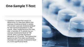 One-Sample T-Test:
• Suppose a researcher wants to
determine if a new diet affects the
average cholesterol level in adults.
The known average cholesterol level
for the general population is 200
mg/dL. After implementing the new
diet, a sample of 15 adults has an
average cholesterol level of 190
mg/dL with a sample standard
deviation of 12 mg/dL. The researcher
wants to test if the diet significantly
changes the average cholesterol level
at a 0.05 significance level.
 