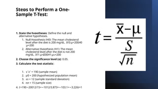 Steps to Perform a One-
Sample T-Test:
1. State the hypotheses: Define the null and
alternative hypotheses.
1. Null Hypothesis (H0): The mean cholesterol
level after the diet is 200 mg/dL. 0: =200
𝐻 𝜇 H0​
:μ=200
2. Alternative Hypothesis (H1): The mean
cholesterol level after the diet is not 200
mg/dL. 1: ≠200
𝐻 𝜇 H1​
:μ =200

2. Choose the significance level (α): 0.05.
3. Calculate the test statistic:
1. 𝑥ˉxˉ = 190 (sample mean)
2. 𝜇0 = 200 (hypothesized population mean)
3. 𝑠s = 12 (sample standard deviation)
4. 𝑛n = 15 (sample size)
4. 𝑡=190 20012/15= 1012/3.873= 103.1= 3.226
− − − − t=1
 