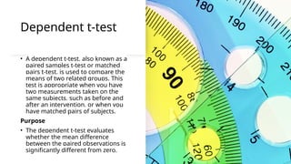 Dependent t-test
• A dependent t-test, also known as a
paired samples t-test or matched
pairs t-test, is used to compare the
means of two related groups. This
test is appropriate when you have
two measurements taken on the
same subjects, such as before and
after an intervention, or when you
have matched pairs of subjects.
Purpose
• The dependent t-test evaluates
whether the mean difference
between the paired observations is
significantly different from zero.
 