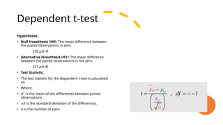 Dependent t-test
Hypotheses:
• Null Hypothesis (H0): The mean difference between
the paired observations is zero.
𝐻0: =0
𝜇𝑑
• Alternative Hypothesis (H1): The mean difference
between the paired observations is not zero.
𝐻1: ≠0
𝜇𝑑
• Test Statistic:
• The test statistic for the dependent t-test is calculated
as:
• Where:
• 𝑑ˉ is the mean of the differences between paired
observations.
• 𝑠𝑑 is the standard deviation of the differences.
• 𝑛 is the number of pairs.
 
