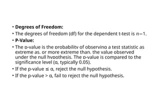 • Degrees of Freedom:
• The degrees of freedom (df) for the dependent t-test is 1
𝑛− .
• P-Value:
• The p-value is the probability of observing a test statistic as
extreme as, or more extreme than, the value observed
under the null hypothesis. The p-value is compared to the
significance level (α, typically 0.05).
• If the p-value α, reject the null hypothesis.
≤
• If the p-value > α, fail to reject the null hypothesis.
 