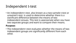 Independent t-test
• An independent t-test, also known as a two-sample t-test or
unpaired t-test, is used to determine whether there is a
significant difference between the means of two
independent groups. This test is appropriate when you have
two separate groups and want to compare their means.
Purpose:
• The independent t-test evaluates whether the means of two
independent groups are significantly different from each
other.
 