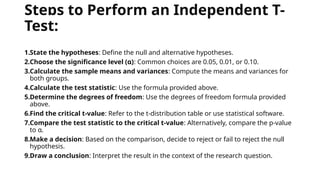 Steps to Perform an Independent T-
Test:
1.State the hypotheses: Define the null and alternative hypotheses.
2.Choose the significance level (α): Common choices are 0.05, 0.01, or 0.10.
3.Calculate the sample means and variances: Compute the means and variances for
both groups.
4.Calculate the test statistic: Use the formula provided above.
5.Determine the degrees of freedom: Use the degrees of freedom formula provided
above.
6.Find the critical t-value: Refer to the t-distribution table or use statistical software.
7.Compare the test statistic to the critical t-value: Alternatively, compare the p-value
to α.
8.Make a decision: Based on the comparison, decide to reject or fail to reject the null
hypothesis.
9.Draw a conclusion: Interpret the result in the context of the research question.
 