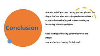 Conclusion
•It would help if you used the suggestions given in this
blog to find out what works for you because there is
no particular method to pick out outstanding or
fascinating research problems.
•Keep reading and asking questions before the
specific
issue you've been looking for is found!
 