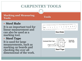 Marking and Measuring
Tools Tools
 Steel Rule
It is an important tool for
linear measurement and
can also be used as a
marking tool.
 Steel Tape
It is used for large
measurements, such as
marking on boards and
checking the over all
dimensional of the work.
CARPENTRY TOOLS
 