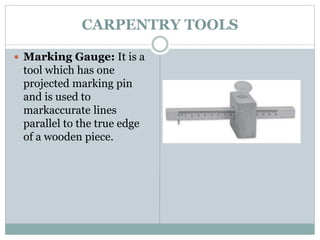 CARPENTRY TOOLS
 Marking Gauge: It is a
tool which has one
projected marking pin
and is used to
markaccurate lines
parallel to the true edge
of a wooden piece.
 
