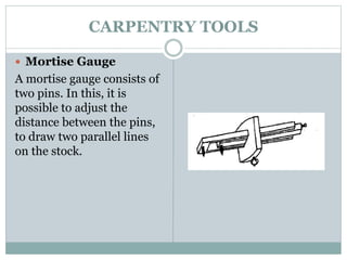 CARPENTRY TOOLS
 Mortise Gauge
A mortise gauge consists of
two pins. In this, it is
possible to adjust the
distance between the pins,
to draw two parallel lines
on the stock.
 