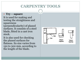 CARPENTRY TOOLS
 Try – square
It is used for making and
testing the straightness and
squareness
(perpendicularity) of planed
surfaces. It consists of a steel
blade, fitted in a cast iron
stock.
It is also used for checking
the planed surfaces for
flatness. Its size varies from
150 to 300 mm, according to
the length of the blade.
 