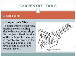 Holding Tools
 Carpenter's Vice
The carpenter's bench vice,
used as a work holding
device in a carpenter shop.
Its one jaw is fixed the side
of the table while the other
is movable by means of the
screw and a handle. The
jaws are lined with hard
wooden faces.
CARPENTRY TOOLS
 