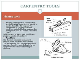 Planing tools
 Planing is the operation carried out on
wood to produce flat surfaces. A plane is a
hand tool used for this purpose. The
cutting blade of a plane is fitted in a
wooden or metallic block, at an angle. This
cutting blade used in a plane is similar to a
chisel.
Different types of planes used for different
purposes are shown here below.
 Jack Plane
It is the most commonly used general
purpose plane. It is about 30-40 cm long.
The cutting blade has a cutting edge of slight
curvature for quick removal of material on
rough work and is also used in oblique
planning,
CARPENTRY TOOLS
 