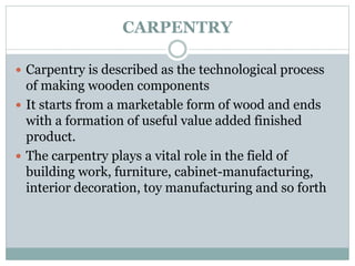 CARPENTRY
 Carpentry is described as the technological process
of making wooden components
 It starts from a marketable form of wood and ends
with a formation of useful value added finished
product.
 The carpentry plays a vital role in the field of
building work, furniture, cabinet-manufacturing,
interior decoration, toy manufacturing and so forth
 