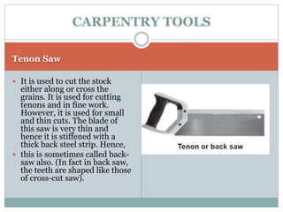 Tenon Saw
 It is used to cut the stock
either along or cross the
grains. It is used for cutting
tenons and in fine work.
However, it is used for small
and thin cuts. The blade of
this saw is very thin and
hence it is stiffened with a
thick back steel strip. Hence,
 this is sometimes called back-
saw also. (In fact in back saw,
the teeth are shaped like those
of cross-cut saw).
CARPENTRY TOOLS
 