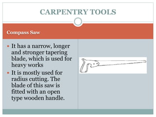 Compass Saw
 It has a narrow, longer
and stronger tapering
blade, which is used for
heavy works
 It is mostly used for
radius cutting. The
blade of this saw is
fitted with an open
type wooden handle.
CARPENTRY TOOLS
 