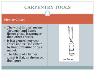 Firmer Chisel
 The word 'firmer' means
'stronger' and hence
firmer chisel is stronger
than other chisels.
 It is a general purpose
chisel and is used either
by hand pressure or by a
mallet.
 The blade of a firmer
chisel is flat, as shown on
the figure
CARPENTRY TOOLS
 