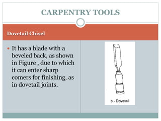 Dovetail Chisel
 It has a blade with a
beveled back, as shown
in Figure , due to which
it can enter sharp
comers for finishing, as
in dovetail joints.
CARPENTRY TOOLS
 