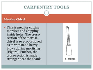 Mortise Chisel
 This is used for cutting
mortises and chipping
inside holes. The cross-
section of the mortise
chisel is so proportioned
as to withstand heavy
blows during mortising
(Figure). Further, the
cross-section is made
stronger near the shank.
CARPENTRY TOOLS
 