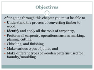 Objectives
After going through this chapter you must be able to
 Understand the process of converting timber to
wood,
 Identify and apply all the tools of carpentry,
 Perform all carpentry operations such as marking,
planing, cutting,
 Chiseling, and finishing,
 Make various types of joints, and
 Make different types of wooden patterns used for
foundry/moulding.
 