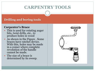 Drilling and boring tools
Carpenter's Brace
 This is used for rotating auger
bits, twist drills, etc., to
produce holes in wood
 As shown in the Figure . Some
braces have ratchet device.
With this, holes may be made
in a comer where complete
revolution of the handle
cannot be made.
 The size of a brace is
determined by its sweep.
CARPENTRY TOOLS
 