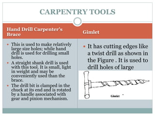 Hand Drill Carpenter's
Brace Gimlet
 This is used to make relatively
large size holes; while hand
drill is used for drilling small
holes.
 A straight shank drill is used
with this tool. It is small, light
in weight and may be
conveniently used than the
brace.
 The drill bit is clamped in the
chuck at its end and is rotated
by a handle associated with
gear and pinion mechanism.
 It has cutting edges like
a twist drill as shown in
the Figure . It is used to
drill holes of large
diameter with the hand
pressure.
CARPENTRY TOOLS
 