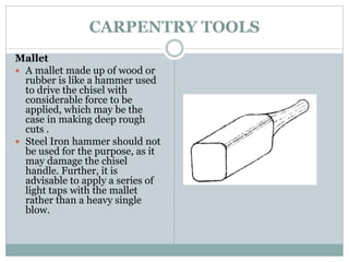 CARPENTRY TOOLS
Mallet
 A mallet made up of wood or
rubber is like a hammer used
to drive the chisel with
considerable force to be
applied, which may be the
case in making deep rough
cuts .
 Steel Iron hammer should not
be used for the purpose, as it
may damage the chisel
handle. Further, it is
advisable to apply a series of
light taps with the mallet
rather than a heavy single
blow.
 