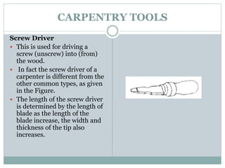 CARPENTRY TOOLS
Screw Driver
 This is used for driving a
screw (unscrew) into (from)
the wood.
 In fact the screw driver of a
carpenter is different from the
other common types, as given
in the Figure.
 The length of the screw driver
is determined by the length of
blade as the length of the
blade increase, the width and
thickness of the tip also
increases.
 