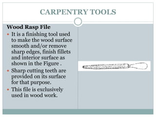CARPENTRY TOOLS
Wood Rasp File
 It is a finishing tool used
to make the wood surface
smooth and/or remove
sharp edges, finish fillets
and interior surface as
shown in the Figure .
 Sharp cutting teeth are
provided on its surface
for that purpose.
 This file is exclusively
used in wood work.
 