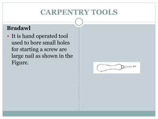 CARPENTRY TOOLS
Bradawl
 It is hand operated tool
used to bore small holes
for starting a screw are
large nail as shown in the
Figure.
 