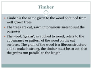 Timber
 Timber is the name given to the wood obtained from
well grown trees
 The trees are cut, sawn into various sizes to suit the
purposes.
 The word, 'grain', as applied to wood, refers to the
appearance or pattern of the wood on the cut
surfaces. The grain of the wood is a fibrous structure
and to make it strong, the timber must be so cut, that
the grains run parallel to the length.
 