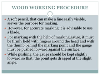 WOOD WORKING PROCEDURE
 A soft pencil, that can make a line easily visible,
serves the purpose for making.
 However, for accurate marking it is advisable to use
a blade.
 For marking with the help of marking gauge, it must
be firmly held with fingers around the head and with
the thumb behind the marking point and the gauge
must be pushed forward against the surface.
 While pushing, the gauge should be kept slightly
forward so that, the point gets dragged at the slight
angle.
 