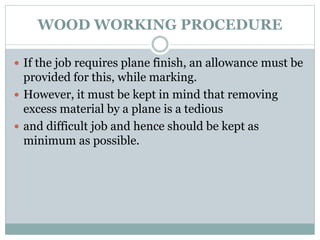 WOOD WORKING PROCEDURE
 If the job requires plane finish, an allowance must be
provided for this, while marking.
 However, it must be kept in mind that removing
excess material by a plane is a tedious
 and difficult job and hence should be kept as
minimum as possible.
 