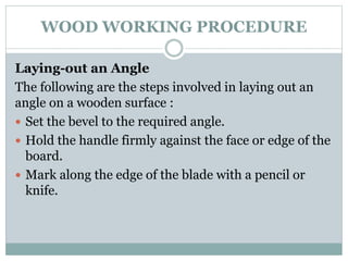 WOOD WORKING PROCEDURE
Laying-out an Angle
The following are the steps involved in laying out an
angle on a wooden surface :
 Set the bevel to the required angle.
 Hold the handle firmly against the face or edge of the
board.
 Mark along the edge of the blade with a pencil or
knife.
 