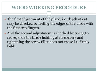 WOOD WORKING PROCEDURE
 The first adjustment of the plane, i.e. depth of cut
may be checked by feeling the edges of the blade with
the first two fingers.
 And the second adjustment is checked by trying to
move/slide the blade holding at its corners and
tightening the screw till it does not move i.e. firmly
held.
 