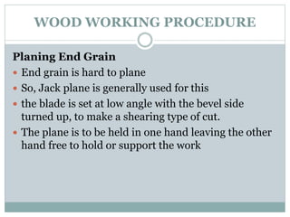 WOOD WORKING PROCEDURE
Planing End Grain
 End grain is hard to plane
 So, Jack plane is generally used for this
 the blade is set at low angle with the bevel side
turned up, to make a shearing type of cut.
 The plane is to be held in one hand leaving the other
hand free to hold or support the work
 